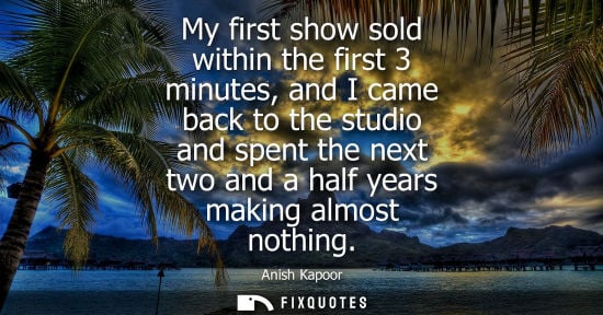 Small: My first show sold within the first 3 minutes, and I came back to the studio and spent the next two and