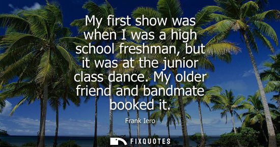 Small: My first show was when I was a high school freshman, but it was at the junior class dance. My older fri