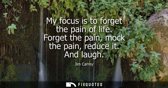Small: My focus is to forget the pain of life. Forget the pain, mock the pain, reduce it. And laugh