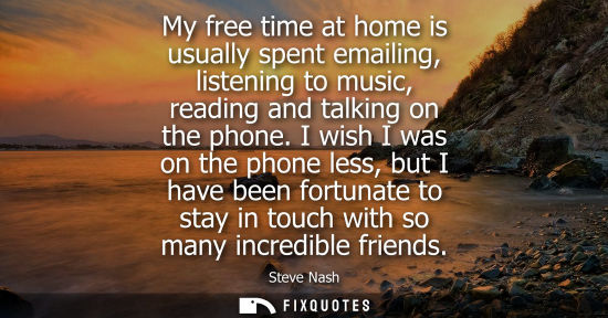 Small: My free time at home is usually spent emailing, listening to music, reading and talking on the phone.