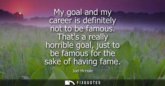 Small: My goal and my career is definitely not to be famous. Thats a really horrible goal, just to be famous f