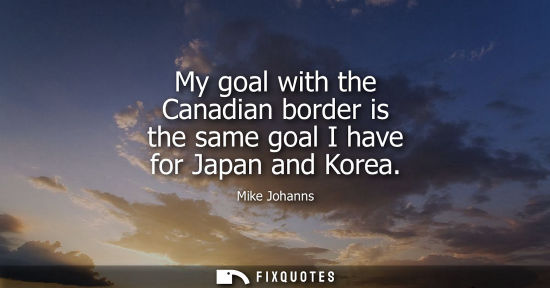 Small: My goal with the Canadian border is the same goal I have for Japan and Korea