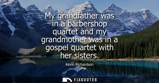 Small: My grandfather was in a barbershop quartet and my grandmother was in a gospel quartet with her sisters