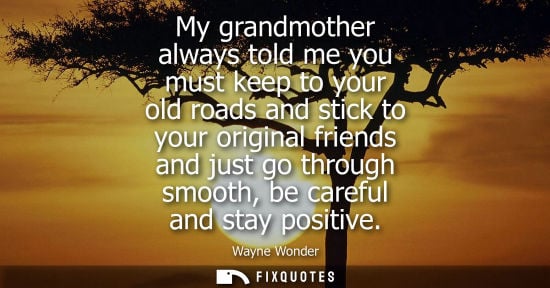Small: My grandmother always told me you must keep to your old roads and stick to your original friends and ju