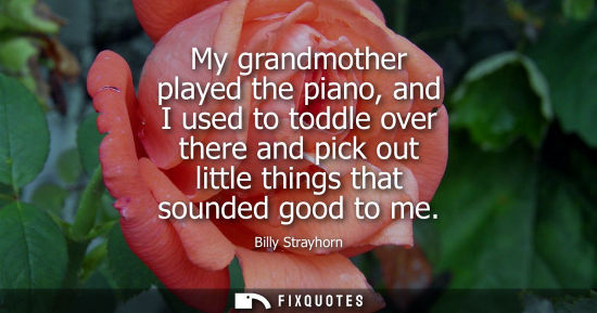 Small: My grandmother played the piano, and I used to toddle over there and pick out little things that sounde