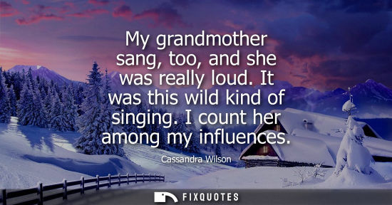 Small: My grandmother sang, too, and she was really loud. It was this wild kind of singing. I count her among 