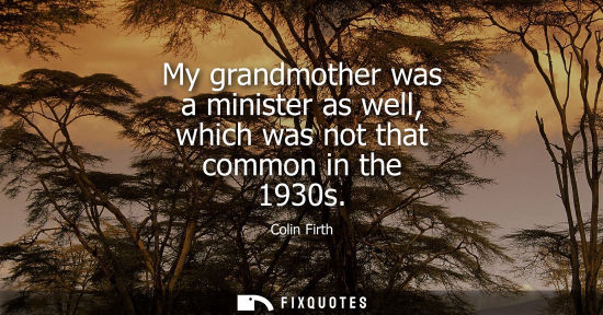 Small: My grandmother was a minister as well, which was not that common in the 1930s