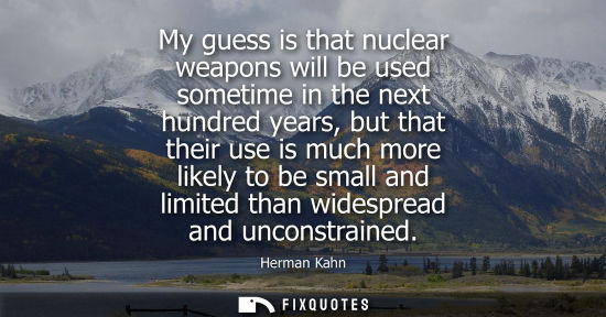 Small: My guess is that nuclear weapons will be used sometime in the next hundred years, but that their use is