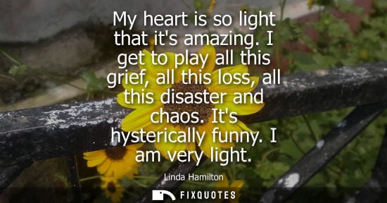 Small: My heart is so light that its amazing. I get to play all this grief, all this loss, all this disaster a