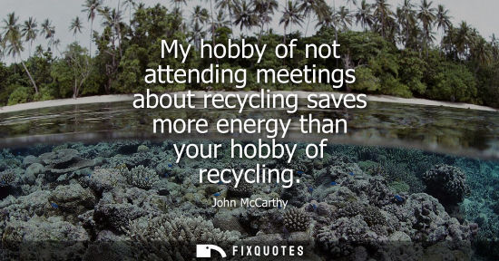 Small: My hobby of not attending meetings about recycling saves more energy than your hobby of recycling