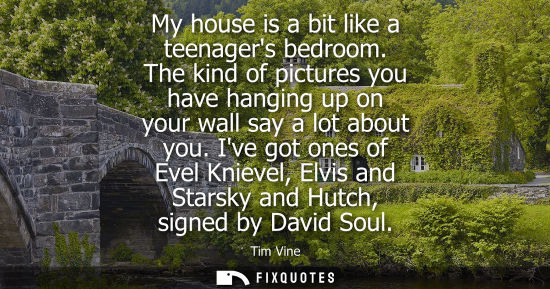 Small: My house is a bit like a teenagers bedroom. The kind of pictures you have hanging up on your wall say a
