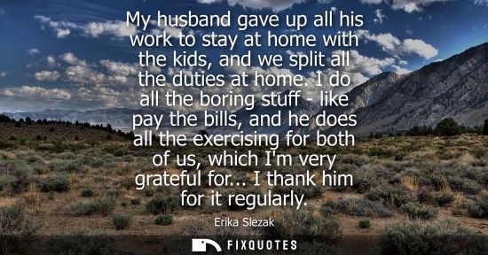 Small: My husband gave up all his work to stay at home with the kids, and we split all the duties at home.