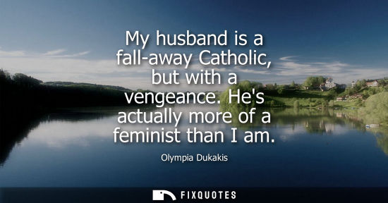 Small: My husband is a fall-away Catholic, but with a vengeance. Hes actually more of a feminist than I am