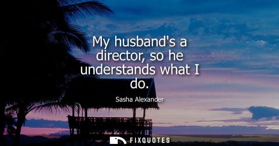 Small: My husbands a director, so he understands what I do