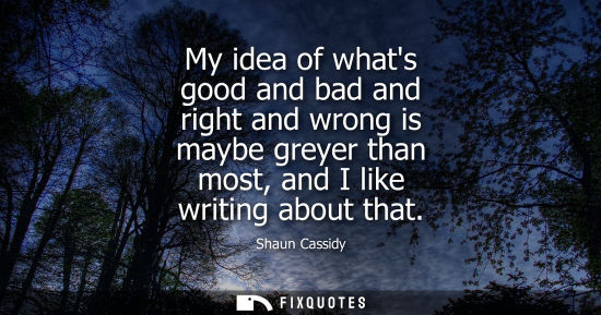 Small: My idea of whats good and bad and right and wrong is maybe greyer than most, and I like writing about t