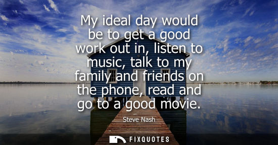 Small: My ideal day would be to get a good work out in, listen to music, talk to my family and friends on the 