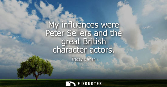 Small: My influences were Peter Sellers and the great British character actors