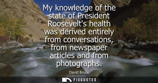 Small: My knowledge of the state of President Roosevelts health was derived entirely from conversations, from 