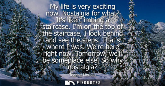 Small: My life is very exciting now. Nostalgia for what? Its like climbing a staircase. Im on the top of the s