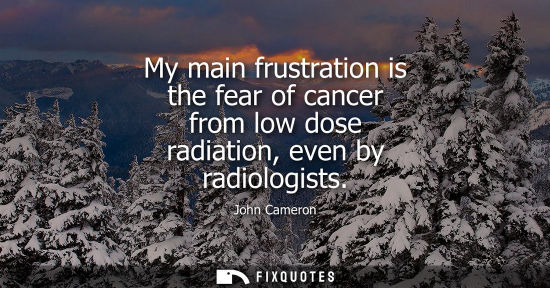Small: My main frustration is the fear of cancer from low dose radiation, even by radiologists