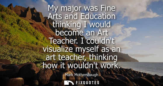 Small: My major was Fine Arts and Education thinking I would become an Art Teacher. I couldnt visualize myself