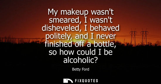 Small: My makeup wasnt smeared, I wasnt disheveled, I behaved politely, and I never finished off a bottle, so how cou