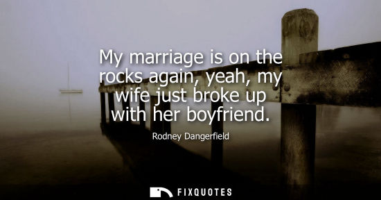 Small: My marriage is on the rocks again, yeah, my wife just broke up with her boyfriend