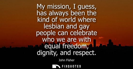 Small: My mission, I guess, has always been the kind of world where lesbian and gay people can celebrate who w