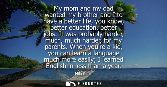 Small: My mom and my dad wanted my brother and I to have a better life, you know, better education, better job