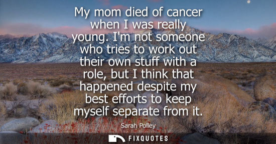 Small: My mom died of cancer when I was really young. Im not someone who tries to work out their own stuff wit