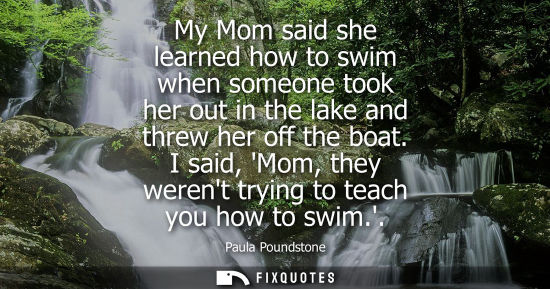 Small: My Mom said she learned how to swim when someone took her out in the lake and threw her off the boat. I said, 
