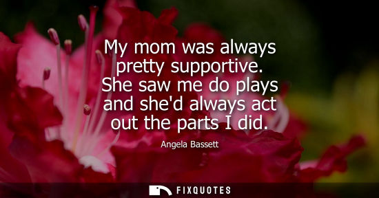Small: My mom was always pretty supportive. She saw me do plays and shed always act out the parts I did