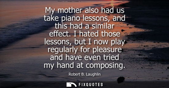 Small: My mother also had us take piano lessons, and this had a similar effect. I hated those lessons, but I n