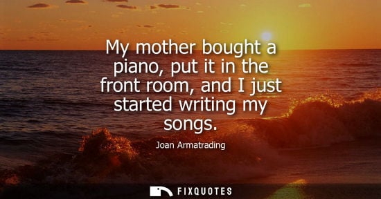 Small: My mother bought a piano, put it in the front room, and I just started writing my songs