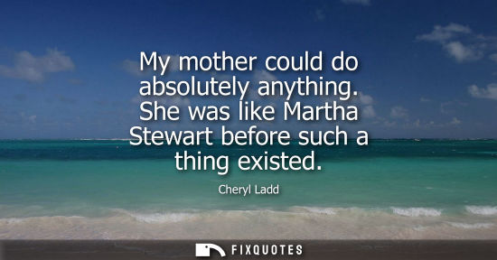 Small: My mother could do absolutely anything. She was like Martha Stewart before such a thing existed