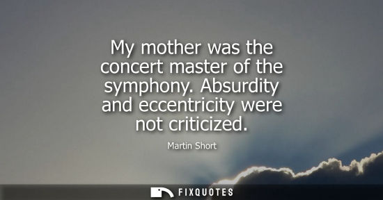 Small: My mother was the concert master of the symphony. Absurdity and eccentricity were not criticized