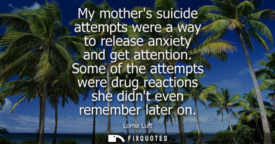 Small: My mothers suicide attempts were a way to release anxiety and get attention. Some of the attempts were 