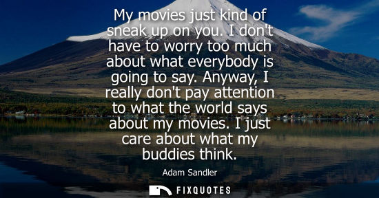 Small: My movies just kind of sneak up on you. I dont have to worry too much about what everybody is going to 