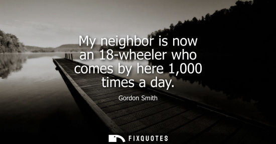 Small: My neighbor is now an 18-wheeler who comes by here 1,000 times a day