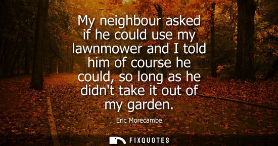 Small: My neighbour asked if he could use my lawnmower and I told him of course he could, so long as he didnt 