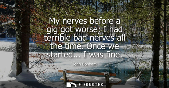 Small: My nerves before a gig got worse I had terrible bad nerves all the time. Once we started... I was fine