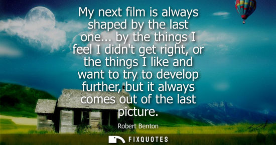 Small: My next film is always shaped by the last one... by the things I feel I didnt get right, or the things 
