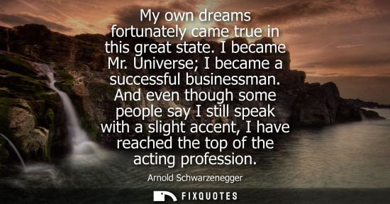 Small: My own dreams fortunately came true in this great state. I became Mr. Universe I became a successful businessm