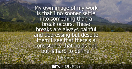 Small: My own image of my work is that I no sooner settle into something than a break occurs. These breaks are