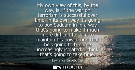 Small: My own view of this, by the way, is, if the war on terrorism is successful over time, in its own way it