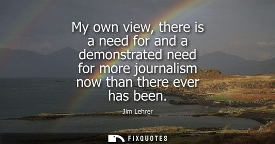 Small: My own view, there is a need for and a demonstrated need for more journalism now than there ever has be