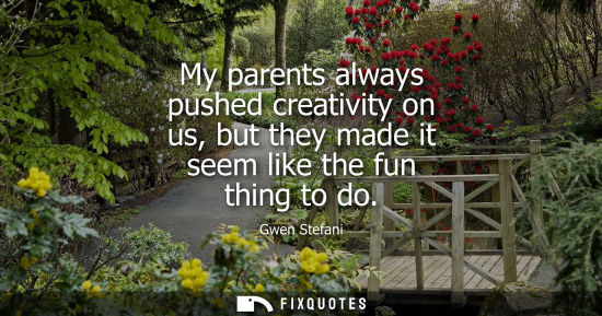 Small: My parents always pushed creativity on us, but they made it seem like the fun thing to do