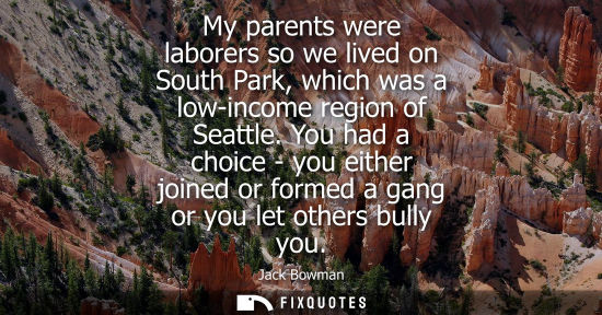Small: My parents were laborers so we lived on South Park, which was a low-income region of Seattle. You had a choice