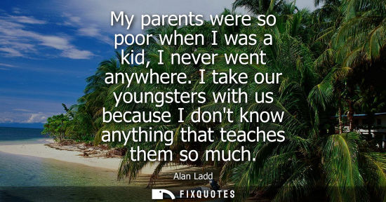 Small: My parents were so poor when I was a kid, I never went anywhere. I take our youngsters with us because 