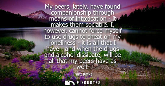 Small: My peers, lately, have found companionship through means of intoxication - it makes them sociable. I, however,